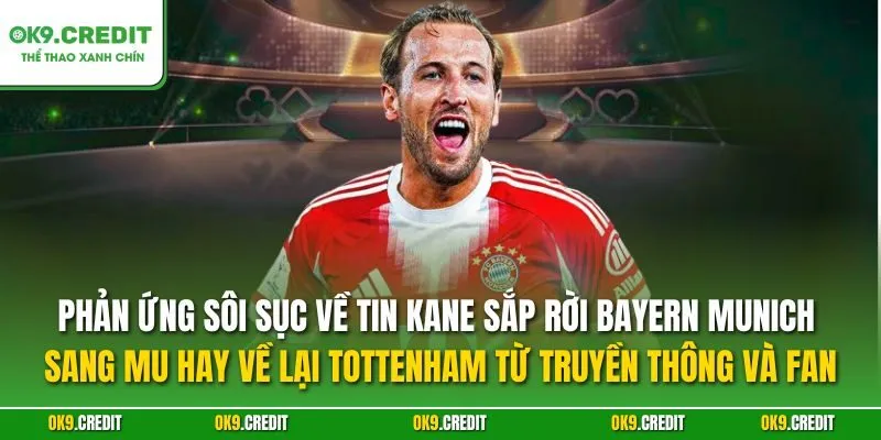 Phản ứng sôi sục về tin Kane sắp rời Bayern Munich sang MU hay về lại Tottenham từ truyền thông và fan